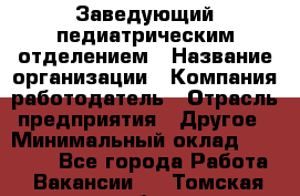 Заведующий педиатрическим отделением › Название организации ­ Компания-работодатель › Отрасль предприятия ­ Другое › Минимальный оклад ­ 15 800 - Все города Работа » Вакансии   . Томская обл.